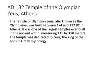 AD 132 Temple of the Olympian
Zeus, Athens
• The Temple of Olympian Zeus, also known as the
Olympieion, was built between 174 and 132 BC in
Athens. It was one of the largest temples ever built
in the ancient world, measuring 115 by 110 meters.
The temple was dedicated to Zeus, the king of the
gods in Greek mythology.
 