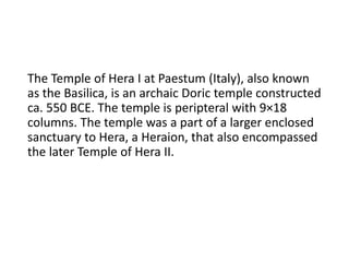 The Temple of Hera I at Paestum (Italy), also known
as the Basilica, is an archaic Doric temple constructed
ca. 550 BCE. The temple is peripteral with 9×18
columns. The temple was a part of a larger enclosed
sanctuary to Hera, a Heraion, that also encompassed
the later Temple of Hera II.
 