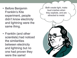 • Before Benjamin
Franklin’s Kite
experiment, people
didn’t know electricity
and lightning were the
same thing.
• Franklin (and other
scientists) had noticed
the similarities
between electricity
and lightning but no
one had proven they
were the same!
Both create light, make
loud crashes when
they explode, and are
attracted to metal.
 