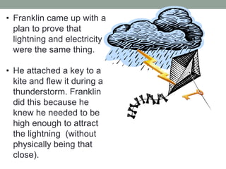 • Franklin came up with a
plan to prove that
lightning and electricity
were the same thing.
• He attached a key to a
kite and flew it during a
thunderstorm. Franklin
did this because he
knew he needed to be
high enough to attract
the lightning (without
physically being that
close).
 