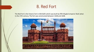 8. Red Fort
The Red Fort is the historic fort in Old Delhi which was built by fifth Mughal emperor Shah Jahan
in the 17th century. The fort was constructed between 1638 and 1648.
 