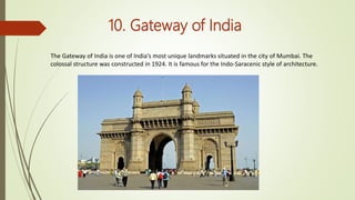 10. Gateway of India
The Gateway of India is one of India's most unique landmarks situated in the city of Mumbai. The
colossal structure was constructed in 1924. It is famous for the Indo-Saracenic style of architecture.
 