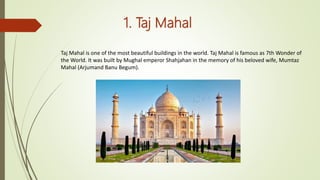 1. Taj Mahal
Taj Mahal is one of the most beautiful buildings in the world. Taj Mahal is famous as 7th Wonder of
the World. It was built by Mughal emperor Shahjahan in the memory of his beloved wife, Mumtaz
Mahal (Arjumand Banu Begum).
 