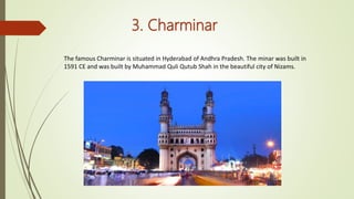 3. Charminar
The famous Charminar is situated in Hyderabad of Andhra Pradesh. The minar was built in
1591 CE and was built by Muhammad Quli Qutub Shah in the beautiful city of Nizams.
 