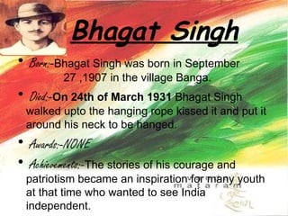 Bhagat Singh   Born:- Bhagat Singh was born in September  27 ,1907 in the village Banga. Died:- On 24th of March 1931  Bhagat Singh walked upto the hanging rope kissed it and put it around his neck to be hanged.  Awards:-NONE Achievements:- The stories of his courage and patriotism became an inspiration for many youth at that time who wanted to see India independent.  