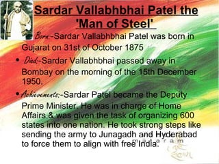 Sardar Vallabhbhai Patel the 'Man of Steel'  Born:- Sardar Vallabhbhai Patel was born in Gujarat on 31st of October 1875  Died:- Sardar Vallabhbhai passed away in Bombay on the morning of the 15th December 1950.   Achievements:- Sardar Patel became the Deputy Prime Minister. He was in charge of Home Affairs & was given the task of organizing 600 states into one nation. He took strong steps like sending the army to Junagadh and Hyderabad to force them to align with free India.  