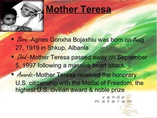 Mother Teresa Born:- Agnes Gonxha Bojaxhiu was born on Aug 27, 1919 in Shkup, Albania  Died:- Mother Teresa passed away on September 5, 1997 following a massive heart attack.  Awards:- Mother Teresa received the honorary U.S. citizenship with the Medal of Freedom, the highest U.S. civilian award & noble prize 
