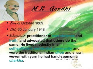 M.K. Gandhi Born:- 2 October 1869  Died:- 30 January 1948  Achievements:- practitioner of  non-violence  and  truth , and advocated that others do the same. He lived modestly in a  self-sufficient residential community  and wore the traditional Indian  dhoti  and shawl, woven with yarn he had hand spun on a  charkha .   