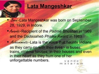 Lata Mangeshkar Born:- Lata Mangeshkar was born on September 28, 1929, in Indore.  Awards:- Recipient of the  Padma Bhushan  in 1969 and the  Dadasaheb Phalke Award  in 1989  Achievements:- Lata is the voice that haunts Indians as they carry on with their lives - in buses, trains, cinema houses, in their houses and even in their heart as they hum one of her unforgettable numbers.  