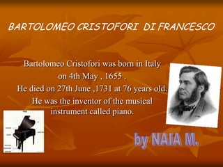 Bartolomeo Cristofori was born in Italy
on 4th May , 1655 .
He died on 27th June ,1731 at 76 years old.
He was the invento...