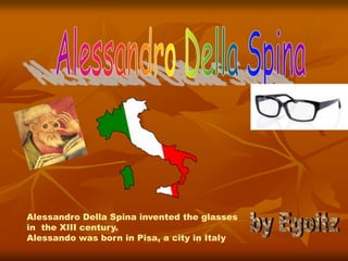 Alessandro Della Spina invented the glasses
in the XIII century.
Alessando was born in Pisa, a city in Italy
 