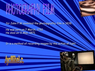Sir John F.W invented the photopgrafhy film in 1839.Sir John F.W invented the photopgrafhy film in 1839.
He was born on 7 March, 1792He was born on 7 March, 1792
He died on 11 May, 1871.He died on 11 May, 1871.
It is a method of recording images by the action of light.It is a method of recording images by the action of light.
 