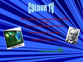 ··Vladimir Zworykin invented the colour televisionVladimir Zworykin invented the colour television
in 1923.in 1923.
·He was a Russian-American inventor.·He was a Russian-American inventor.
·He was born on 30 July ,1889.·He was born on 30 July ,1889.
·He died on 29 July, 1982·He died on 29 July, 1982..
By: Gorka GuerreroBy: Gorka Guerrero
 