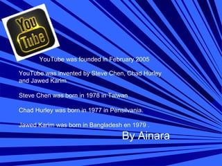     
YouTube was founded in February 2005
YouTube was invented by Steve Chen, Chad Hurley 
and Jawed Karim 
Steve Chen was born in 1978 in Taiwan 
Chad Hurley was born in 1977 in Pensilvania. 
Jawed Karim was born in Bangladesh en 1979 .
By Ainara
 
 