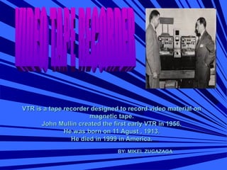 VTR is a tape recorder designed to record video material onVTR is a tape recorder designed to record video material on
magnetic tape.magnetic tape.
John Mullin created the first early VTR in 1956.John Mullin created the first early VTR in 1956.
He was born on 11 Agust , 1913.He was born on 11 Agust , 1913.
He died in 1999 in America.He died in 1999 in America.
BY: MIKEL ZUGAZAGABY: MIKEL ZUGAZAGA
 