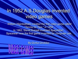 In 1952 A.S.Douglas inventedIn 1952 A.S.Douglas invented
video gamesvideo games
William Higinbotham created the first video game calledWilliam Higinbotham created the first video game called
"Tennis for Two," in 1958"Tennis for Two," in 1958
In 1962, Steve Russell invented SpaceWar!.In 1962, Steve Russell invented SpaceWar!.
Spacewar! was the first game invented for computer use.Spacewar! was the first game invented for computer use.
By:Gorka GiraldezBy:Gorka Giraldez
 