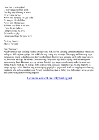 Love that is unrequited
Is more precious than gold,
But they say it is only a waste
Of love and caring.
Never will my love for you fade,
As long as life shall last
Never will I forget you
Without you there is no love.
If you do not believe
I am possessed by love,
At least have pity
I dream and hope for your love
At ako'y Inanod...
Marcel Navarra
Brief Summary
Ang kwento ay ayn sa isang sulat na ibibgay sana ni Loloy sa kanyang kababata atpinaka–matalik na
kaibigan. Kid ang tawag niya rito, at kid din ang tawag nito sakanya. Nabunyag sa liham ang mga
nangyari na lingid sa kaalaman ng kanyang kaibigan. Galit siya sa kanyang sarili dahil nagawa niya
ito. Binalaan na sioya datinito na umiwas na ng tuluyan sa mga babae upang hindi siya mapunta
samasamang daan. Gumawa siya ng paraan. Tumigil siya sa pag–aaral upang maka–iwas sa mga
babae. Ngunit hindi pa rin tumigil ditto ang kanyang kahinaan, nagpatuloy pa rin ang paglapit sa
kanya ng mga babae. Dahilan sa ginawa niyang pagtigil sa pag–aaral, hindi na nagging madalas ang
pagkikita nila ng kanyangkaibigan. Ngunit tumatambay siya sa bahay nito halos araw–araw. At dito
nakilalaniya ang nakababatang kapatid
Get more content on HelpWriting.net
 