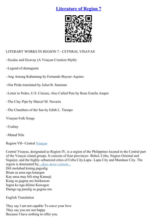 Literature of Region 7
LITERARY WORKS IN REGION 7– CETNRAL VISAYAS
–Sicalac and Sicavay (A Visayan Creation Myth)
–Legend of dumaguete
–Ang Among Kabantang by Fernando Buyser–Aquino
–Our Pride translated by Juliet B. Samonte
–Letter to Pedro, U.S. Citezen, Also Called Pete by Rene Estella Amper
–The Clay Pipe by Marcel M. Navarra
–The Chambers of the Sea by Edith L. Tiempo
Visayan Folk Songs
–Usahay
–Matud Nila
Region VII– Central Visayas
Central Visayas, designated as Region IV, is a region of the Philippines located in the Central part
of the Visayas island groups. It consists of four provinces– Bohol, Cebu, Negros Oriental and
Siquijor, and the highly–urbanized cities of Cebu City,Lapu– Lapu City and Mandaue City. The
region is dominated by...show more content...
Dili molubad kining pagsalig
Bisan sa unsa nga katargan
Kay unsa may bili ning Kanauji
Kung sa gugma mo hinikawan
Ingna ko nga dilimo Kawagoe
Damgo ug pasalig sa gugma mo.
English Translation
They say I am not capable To crave your love
They say you are not happy
Because I have nothing to offer you.
 
