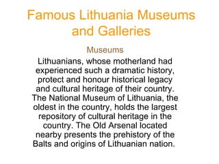 Famous Lithuania Museums and Galleries Museums Lithuanians, whose motherland had experienced such a dramatic history, protect and honour historical legacy and cultural heritage of their country. The National Museum of Lithuania, the oldest in the country, holds the largest repository of cultural heritage in the country. The Old Arsenal located nearby presents the prehistory of the Balts and origins of Lithuanian nation.   