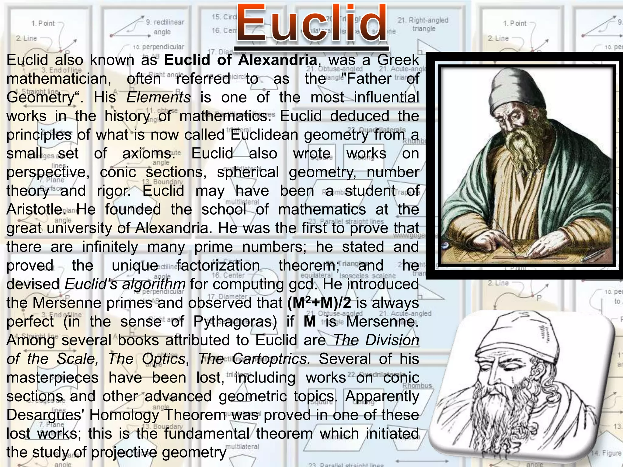 EuclidEuclid also known as Euclid of Alexandria, was a Greek mathematician, often referred to as the "Father of Geometry“. His Elements is one of the most influential works in the history of mathematics. Euclid deduced the principles of what is now called Euclidean geometry from a small set of axioms. Euclid also wrote works on perspective, conic sections, spherical geometry, number theory and rigor. Euclid may have been a student of Aristotle. He founded the school of mathematics at the great university of Alexandria. He was the first to prove that there are infinitely many prime numbers; he stated and proved the unique factorization theorem; and he devised Euclid's algorithm for computing gcd. He introduced the Mersenne primes and observed that (M2+M)/2 is always perfect (in the sense of Pythagoras) if M is Mersenne. Among several books attributed to Euclid are The Division of the Scale, The Optics, The Cartoptrics. Several of his masterpieces have been lost, including works on conic sections and other advanced geometric topics. Apparently Desargues' Homology Theorem was proved in one of these lost works; this is the fundamental theorem which initiated the study of projective geometry
