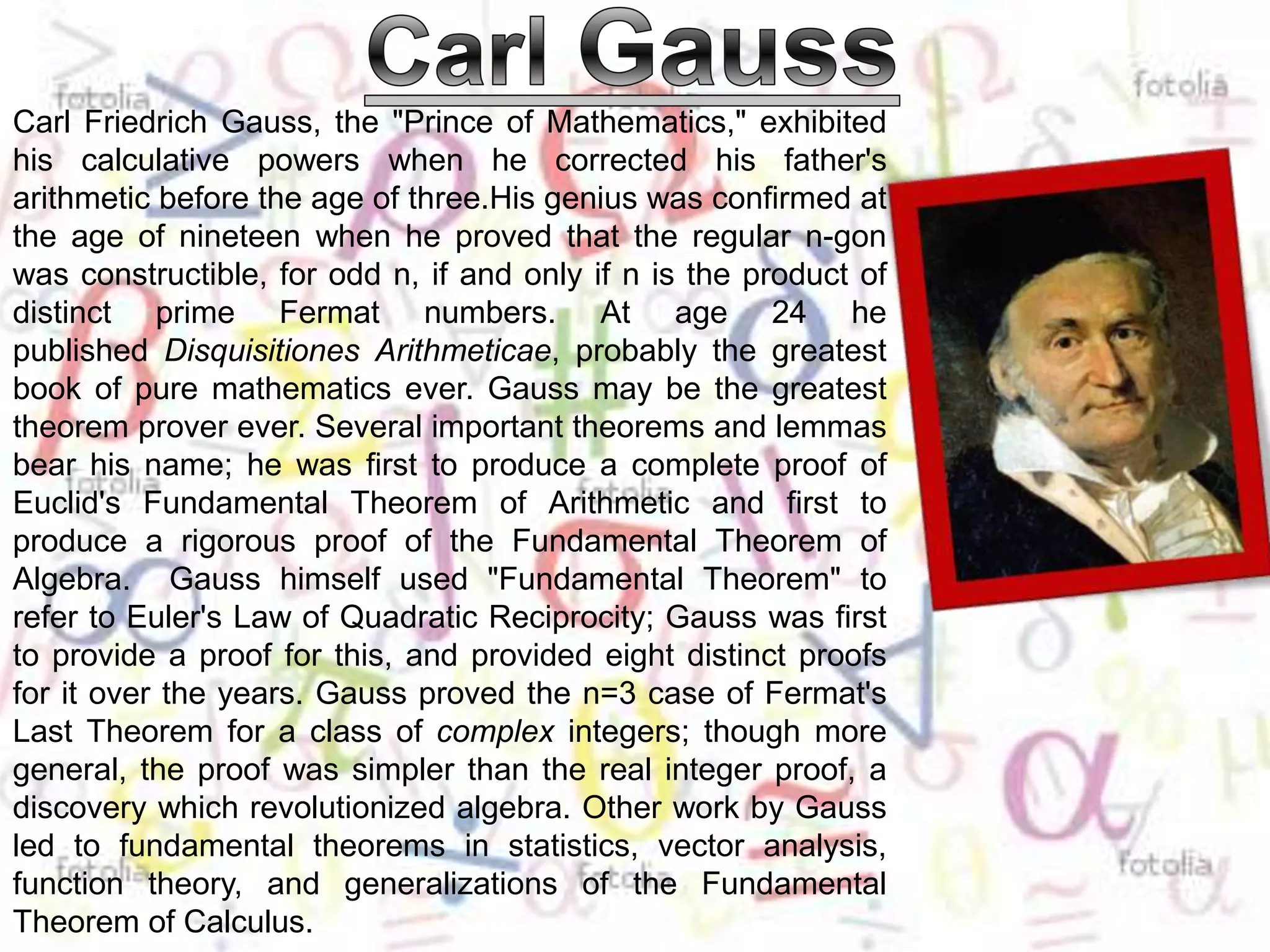 Carl GaussCarl Friedrich Gauss, the "Prince of Mathematics," exhibited his calculative powers when he corrected his father's arithmetic before the age of three.Hisgenius was confirmed at the age of nineteen when he proved that the regular n-gon was constructible, for odd n, if and only if n is the product of distinct prime Fermat numbers. At age 24 he published DisquisitionesArithmeticae, probably the greatest book of pure mathematics ever. Gauss may be the greatest theorem prover ever. Several important theorems and lemmas bear his name; he was first to produce a complete proof of Euclid's Fundamental Theorem of Arithmetic and first to produce a rigorous proof of the Fundamental Theorem of Algebra.  Gauss himself used "Fundamental Theorem" to refer to Euler's Law of Quadratic Reciprocity; Gauss was first to provide a proof for this, and provided eight distinct proofs for it over the years. Gauss proved the n=3 case of Fermat's Last Theorem for a class of complex integers; though more general, the proof was simpler than the real integer proof, a discovery which revolutionized algebra. Other work by Gauss led to fundamental theorems in statistics, vector analysis, function theory, and generalizations of the Fundamental Theorem of Calculus.