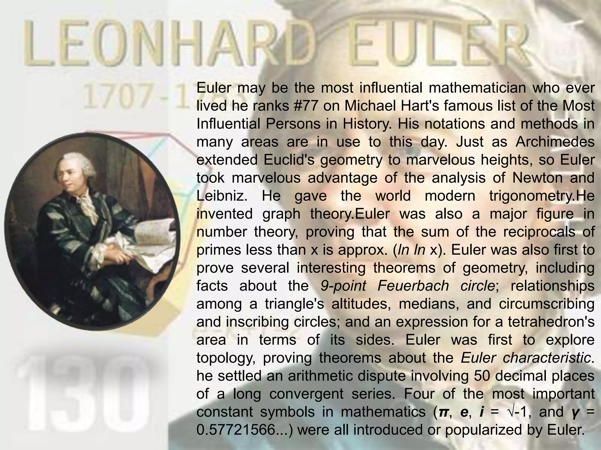 Euler may be the most influential mathematician who ever lived he ranks #77 on Michael Hart's famous list of the Most Influential Persons in History. His notations and methods in many areas are in use to this day. Just as Archimedes extended Euclid's geometry to marvelous heights, so Euler took marvelous advantage of the analysis of Newton and Leibniz. He gave the world modern trigonometry.He invented graph theory.Eulerwas also a major figure in number theory, proving that the sum of the reciprocals of primes less than x is approx. (lnln x). Euler was also first to prove several interesting theorems of geometry, including facts about the 9-point Feuerbach circle; relationships among a triangle's altitudes, medians, and circumscribing and inscribing circles; and an expression for a tetrahedron's area in terms of its sides. Euler was first to explore topology, proving theorems about the Euler characteristic. he settled an arithmetic dispute involving 50 decimal places of a long convergent series. Four of the most important constant symbols in mathematics (π, e, i = √-1, and γ = 0.57721566...) were all introduced or popularized by Euler.