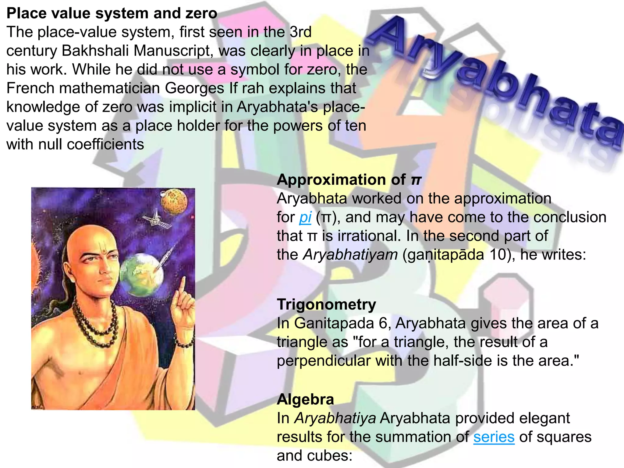 Place value system and zeroThe place-value system, first seen in the 3rd century Bakhshali Manuscript, was clearly in place in his work. While he did not use a symbol for zero, the French mathematician Georges If rah explains that knowledge of zero was implicit in Aryabhata's place-value system as a place holder for the powers of ten with null coefficientsAryabhataApproximation of πAryabhata worked on the approximation for pi (π), and may have come to the conclusion that π is irrational. In the second part of the Aryabhatiyam (gaṇitapāda 10), he writes:TrigonometryIn Ganitapada 6, Aryabhata gives the area of a triangle as "for a triangle, the result of a perpendicular with the half-side is the area."AlgebraIn Aryabhatiya Aryabhata provided elegant results for the summation of series of squares and cubes: