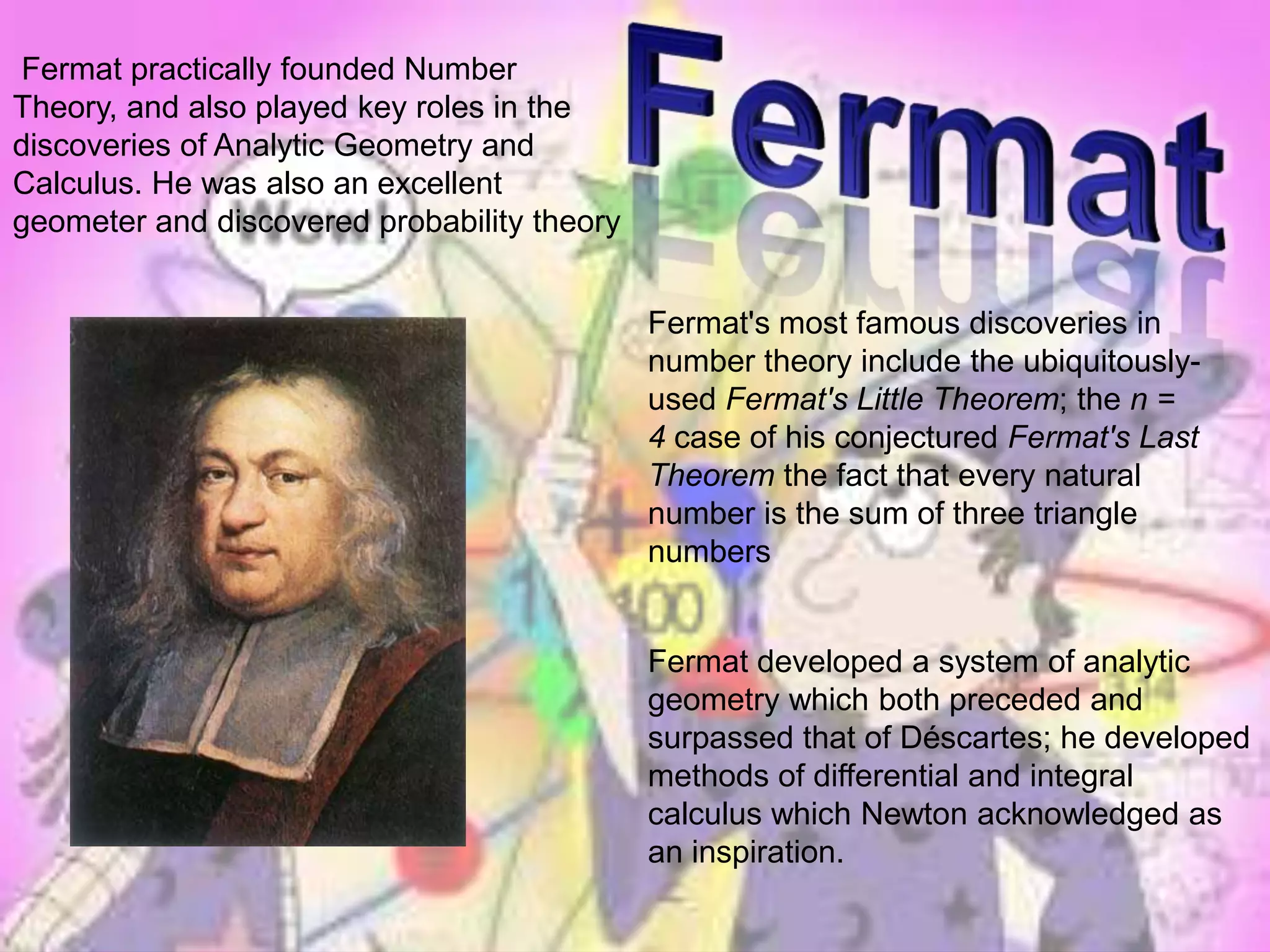 Fermat Fermat practically founded Number Theory, and also played key roles in the discoveries of Analytic Geometry and Calculus. He was also an excellent geometer and discovered probability theoryFermat's most famous discoveries in number theory include the ubiquitously-used Fermat's Little Theorem; the n = 4 case of his conjectured Fermat's Last Theorem the fact that every natural number is the sum of three triangle numbersFermat developed a system of analytic geometry which both preceded and surpassed that of Déscartes; he developed methods of differential and integral calculus which Newton acknowledged as an inspiration.