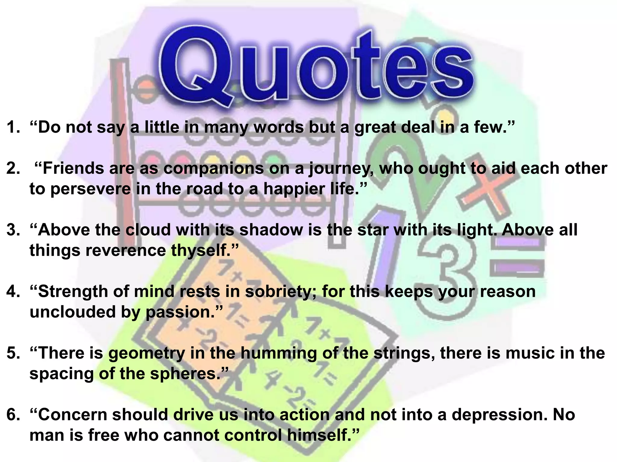 Quotes“Do not say a little in many words but a great deal in a few.” “Friends are as companions on a journey, who ought to aid each other to persevere in the road to a happier life.”“Above the cloud with its shadow is the star with its light. Above all things reverence thyself.”“Strength of mind rests in sobriety; for this keeps your reason unclouded by passion.”“There is geometry in the humming of the strings, there is music in the spacing of the spheres.”“Concern should drive us into action and not into a depression. No man is free who cannot control himself.”  