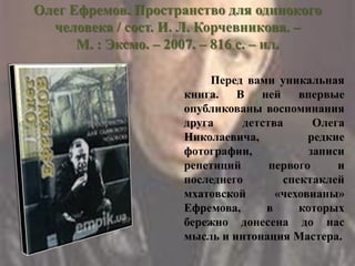 Олег Ефремов. Пространство для одинокого
человека / сост. И. Л. Корчевникова. –
М. : Эксмо. – 2007. – 816 с. – ил.
Перед вами уникальная
книга. В ней впервые
опубликованы воспоминания
друга детства Олега
Николаевича, редкие
фотографии, записи
репетиций первого и
последнего спектаклей
мхатовской «чеховианы»
Ефремова, в которых
бережно донесена до нас
мысль и интонация Мастера.
 