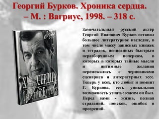 Георгий Бурков. Хроника сердца.
– М. : Вагриус, 1998. – 318 с.
Замечательный русский актѐр
Георгий Иванович Бурков оставил
большое литературное наследие, в
том числе массу записных книжек
и тетрадок, исписанных быстрым
неразборчивым почерком, в
которых в которых тайные мысли
и интимные желания
перемежались с черновиками
сценариев и литературных эссе.
Теперь у всех, кто любит и помнит
Г. Буркова, есть уникальная
возможность узнать: каким он был.
Перед вами - жизнь, полная
страданий, поисков, ошибок и
прозрений.
 