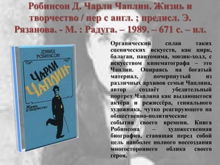 Робинсон Д. Чарли Чаплин. Жизнь и
творчество / пер с англ. ; предисл. Э.
Рязанова. - М. : Радуга. – 1989. – 671 с. – ил.
Органический сплав таких
сценических искусств, как цирк,
балаган, пантомима, мюзик-холл, с
искусством кинематографа – это
Чаплин. Опираясь на богатый
материал, почерпнутый из
различных архивов семьи Чаплина,
автор создаѐт убедительный
портрет Чаплина как выдающегося
актѐра и режиссѐра, гениального
художника, чутко реагирующего на
общественно-политические
события своего времени. Книга
Робинсона – художественная
биография, ставящая перед собой
цель наиболее полного воссоздания
многостороннего облика своего
героя.
 