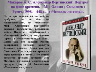 Макаров А. С. Александр Вертинский: Портрет
на фоне времени. – М. : Олимп ; Смоленск :
Русич, 1998. – 448 с. – («Человек-легенда».
Он не притворялся ни мессией, ни
трибуном, он не был ни
«буревестником», ни «горланом».
Миф Александра Вертинского
пережил государства, революции,
войны. Пьеро пел об обманутой и
обманувшей любви, о выдуманных
городах и несуществующих странах.
Давно уже нет царской России,
подарившей мировой культуре
большого артиста. Давно уже нет
Советского Союза, куда он стремился
через границы и океаны. Но вечной
останется хрупкая, ветреная муза
Маэстро, являющая современнику
русскую душу в еѐ бесконечных
«Хождениях по мукам».
 