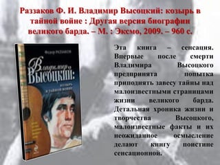 Раззаков Ф. И. Владимир Высоцкий: козырь в
тайной войне : Другая версия биографии
великого барда. – М. : Эксмо, 2009. – 960 с.
Эта книга – сенсация.
Впервые после смерти
Владимира Высоцкого
предпринята попытка
приподнять завесу тайны над
малоизвестными страницами
жизни великого барда.
Детальная хроника жизни и
творчества Высоцкого,
малоизвестные факты и их
неожиданное осмысление
делают книгу поистине
сенсационной.
 