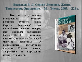 Васильев В. Д. Сергей Лемешев. Жизнь.
Творчество. Окружение. – М. : Эксмо, 2003. – 224 с.
Кто не заслушивался
прекрасным голосом
великого русского певца
Сергея Лемешева! Его
волшебным голосом тенора,
как мощным бархатным
басом Ф. И. Шаляпина,
казалось, пела сама Россия, еѐ
могучие просторы. О
выдающемся культурном
явлении России, жизни,
творчестве и окружении
певца – эта книга.
 