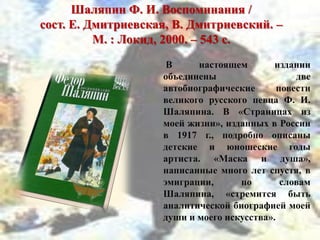 Шаляпин Ф. И. Воспоминания /
сост. Е. Дмитриевская, В. Дмитриевский. –
М. : Локид, 2000. – 543 с.
В настоящем издании
объединены две
автобиографические повести
великого русского певца Ф. И.
Шаляпина. В «Страницах из
моей жизни», изданных в России
в 1917 г., подробно описаны
детские и юношеские годы
артиста. «Маска и душа»,
написанные много лет спустя, в
эмиграции, по словам
Шаляпина, «стремится быть
аналитической биографией моей
души и моего искусства».
 
