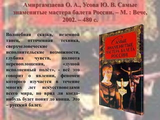 Амиргамзаева О. А., Усова Ю. В. Самые
знаменитые мастера балета России. – М. : Вече,
2002. – 480 с.
Волшебная сказка, неземной
танец, отточенная техника,
сверхчеловеческие
исполнительские возможности,
глубина чувств, полнота
перевоплощения, «душой
исполненный полѐт», - всѐ это
говорит о явлении, феномен
которого изучается в течение
многих лет искусствоведами
всего мира, но вряд ли когда-
нибудь будет понят до конца. Это
– русский балет.
 