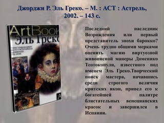 Джорджи Р. Эль Греко. – М. : АСТ : Астрель,
2002. – 143 с.
Последний наследник
Возрождения или первый
представитель эпохи барокко?
Очень трудно общими мерками
оценить магию виртуозной
живописной манеры Доменико
Теотокопули, известного под
именем Эль Греко.Творческий
поиск мастера, начавшись
среди строгого величия
критских икон, привел его к
богатейшей палитре
блистательных венецианских
красок и завершился в
Испании.
 