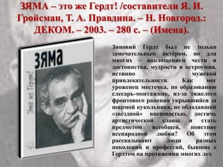 ЗЯМА – это же Гердт! /составители Я. И.
Гройсман, Т. А. Правдина. – Н. Новгород.:
ДЕКОМ. – 2003. – 280 с. – (Имена).
Зиновий Гердт был не только
замечательным актѐром, но для
многих – воплощением чести и
достоинства, мудрости и остроумия,
истинно мужской
привлекательности. Как мог
уроженец местечка, по образованию
слесарь-монтажник, из-за тяжелого
фронтового ранения укрывшийся за
ширмой кукольника, не обладавший
«звѐздной» внешностью, достичь
артистической славы и стать
предметом всеобщей, поистине
всенародной любви? Об этом
рассказывают люди разных
поколений и профессий, бывшие с
Гердтом на протяжении многих лет.
 