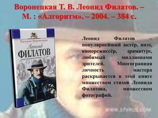 Воронецкая Т. В. Леонид Филатов. –
М. : «Алгоритм». – 2004. – 384 с.
Леонид Филатов –
популярнейший актѐр, поэт,
кинорежиссѐр, драматург,
любимый миллионами
зрителей. Многогранная
личность мастера
раскрывается в этой книге
множеством стихов Леонида
Филатова, множеством
фотографий.
 