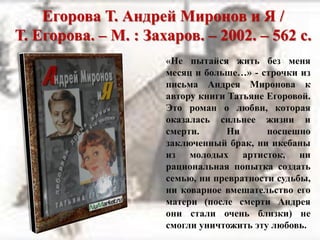 Егорова Т. Андрей Миронов и Я /
Т. Егорова. – М. : Захаров. – 2002. – 562 с.
«Не пытайся жить без меня
месяц и больше…» - строчки из
письма Андрея Миронова к
автору книги Татьяне Егоровой.
Это роман о любви, которая
оказалась сильнее жизни и
смерти. Ни поспешно
заключенный брак, ни икебаны
из молодых артисток, ни
рациональная попытка создать
семью, ни превратности судьбы,
ни коварное вмешательство его
матери (после смерти Андрея
они стали очень близки) не
смогли уничтожить эту любовь.
 