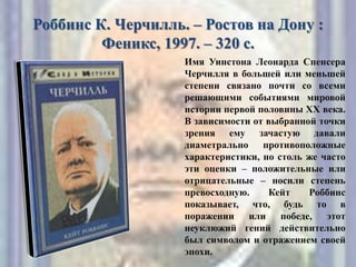 Роббинс К. Черчилль. – Ростов на Дону :
Феникс, 1997. – 320 с.
Имя Уинстона Леонарда Спенсера
Черчилля в большей или меньшей
степени связано почти со всеми
решающими событиями мировой
истории первой половины XX века.
В зависимости от выбранной точки
зрения ему зачастую давали
диаметрально противоположные
характеристики, но столь же часто
эти оценки – положительные или
отрицательные – носили степень
превосходную. Кейт Роббинс
показывает, что, будь то в
поражении или победе, этот
неуклюжий гений действительно
был символом и отражением своей
эпохи.
 