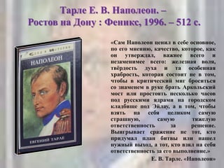 Тарле Е. В. Наполеон. –
Ростов на Дону : Феникс, 1996. – 512 с.
«Сам Наполеон ценил в себе основное,
по его мнению, качество, которое, как
он утверждал, важнее всего и
незаменимее всего: железная воля,
твѐрдость духа и та особенная
храбрость, которая состоит не в том,
чтобы в критический миг броситься
со знаменем в руке брать Аркольский
мост или простоять несколько часов
под русскими ядрами на городском
кладбище под Эйлау, а в том, чтобы
взять на себя целиком самую
страшную, самую тяжелую
ответственность за решение.
Выигрывает сражение не тот, кто
придумал план битвы или нашел
нужный выход, а тот, кто взял на себя
ответственность за его выполнение.»
Е. В. Тарле. «Наполеон»
 