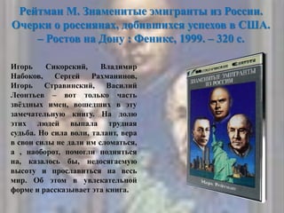 Рейтман М. Знаменитые эмигранты из России.
Очерки о россиянах, добившихся успехов в США.
– Ростов на Дону : Феникс, 1999. – 320 с.
Игорь Сикорский, Владимир
Набоков, Сергей Рахманинов,
Игорь Стравинский, Василий
Леонтьев – вот только часть
звѐздных имен, вошедших в эту
замечательную книгу. На долю
этих людей выпала трудная
судьба. Но сила воли, талант, вера
в свои силы не дали им сломаться,
а , наоборот, помогли подняться
на, казалось бы, недосягаемую
высоту и прославиться на весь
мир. Об этом в увлекательной
форме и рассказывает эта книга.
 
