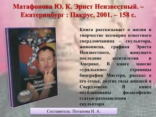 Матафонова Ю. К. Эрнст Неизвестный. –
Екатеринбург : Пакрус, 2001. – 158 с.
Книга рассказывает о жизни и
творчестве всемирно известного
свердловчанина – скульптора,
живописца, графика Эрнста
Неизвестного, живущего
последние десятилетия в
Америке. В книге многие
«уральские» страницы
биографии Мастера, рассказ о
его семье, долгие годы жившей в
Свердловске. В книге
опубликованы философские
статьи-размышления
скульптора.
Составитель: Потапова Н. А.
 