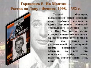 Гордиенко Е. Ив Монтан. –
Ростов на Дону : Феникс, 1998. – 352 с.
Соловей Франции,
выдающийся актѐр мирового
кино, любимец женщин и
кумир миллионов ценителей
театрального искусства – всѐ
это Ив Монтан, о жизни
которого и написана эта книга.
Еѐ неоспоримое достоинство в
том, что автор в
увлекательной и доступной
форме показывает Ива
Монтана во всех его
ипостасях: актѐр, певец,
политик, возлюбленный, муж,
отец.
 
