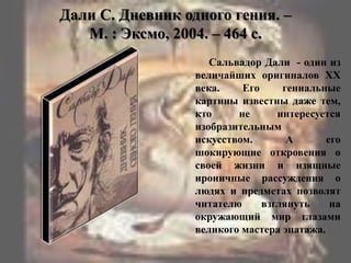 Дали С. Дневник одного гения. –
М. : Эксмо, 2004. – 464 с.
Сальвадор Дали - один из
величайших оригиналов XX
века. Его гениальные
картины известны даже тем,
кто не интересуется
изобразительным
искусством. А его
шокирующие откровения о
своей жизни и изящные
ироничные рассуждения о
людях и предметах позволят
читателю взглянуть на
окружающий мир глазами
великого мастера эпатажа.
 