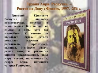 Труайя Анри. Распутин. –
Ростов на Дону : Феникс, 1997. -256 с.
Григорий Ефимович
Распутин – личность
неоднозначная, могучая и
таинственная. Кто из нас не
слыхал о нѐм,, хотя бы
мимолѐтом. У кого-то он
вызывает страх, кто-то
пожимает плечами –
растлитель, проходимец,
пьяница. Нелѐгкую задачу
решал автор и, расчистив
заросли предубеждений, явил
миру нового, незнакомого и,
скорее всего, истинного
«старца Григория».
 