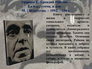 Уварова Е. Аркадий Райкин. –
2-е изд., уточн. и доп. –
М. : Искусство. – 1992. – 334 с.
Книга рассказывает о
жизни и творчестве
гениального артиста-
сатирика, создателя и
руководителя Ленинградского
театра миниатюр. Тысяча лиц
создана артистом. Осмеивая
своих антигероев, Райкин не
уставал призывать к доброте
и чуткости. В книге собраны
его воспоминания,
размышления о жизни, о
сатире, о театре и множество
фотографий.
 