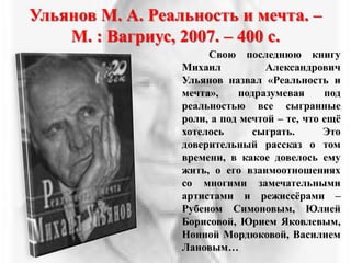 Ульянов М. А. Реальность и мечта. –
М. : Вагриус, 2007. – 400 с.
Свою последнюю книгу
Михаил Александрович
Ульянов назвал «Реальность и
мечта», подразумевая под
реальностью все сыгранные
роли, а под мечтой – те, что ещѐ
хотелось сыграть. Это
доверительный рассказ о том
времени, в какое довелось ему
жить, о его взаимоотношениях
со многими замечательными
артистами и режиссѐрами –
Рубеном Симоновым, Юлией
Борисовой, Юрием Яковлевым,
Нонной Мордюковой, Василием
Лановым…
 
